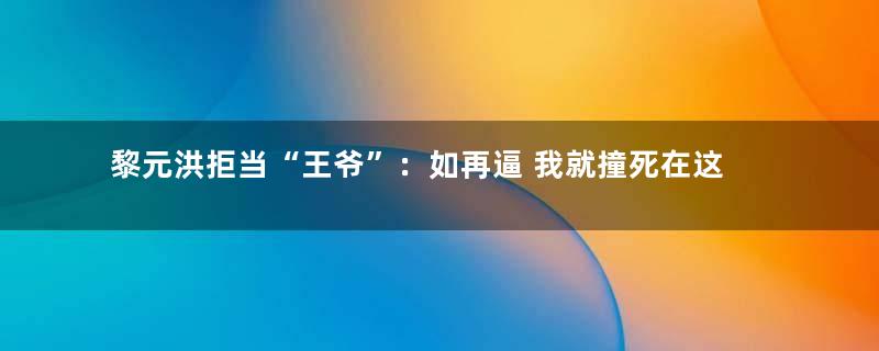 黎元洪拒当“王爷”：如再逼 我就撞死在这里